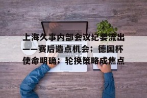 九游体育网页关于上海久事内部会议纪要流出——赛后造点机会；德国杯使命明确；轮换策略成焦点的信息
